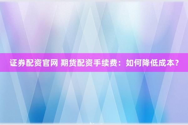 证券配资官网 期货配资手续费：如何降低成本？