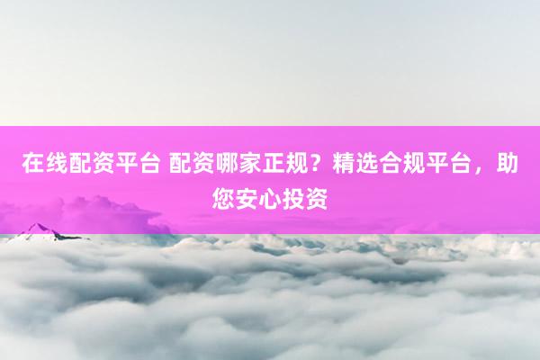 在线配资平台 配资哪家正规？精选合规平台，助您安心投资