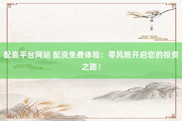 配资平台网站 配资免费体验：零风险开启您的投资之路！