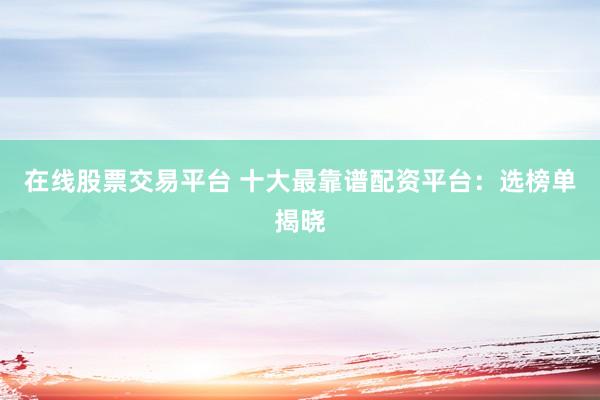 在线股票交易平台 十大最靠谱配资平台：选榜单揭晓