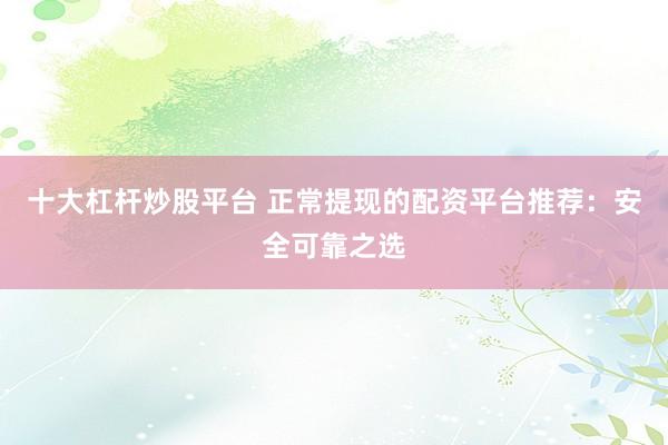 十大杠杆炒股平台 正常提现的配资平台推荐：安全可靠之选