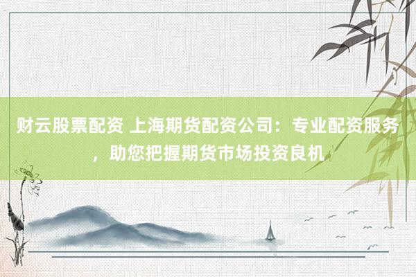 财云股票配资 上海期货配资公司：专业配资服务，助您把握期货市场投资良机