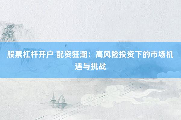 股票杠杆开户 配资狂潮：高风险投资下的市场机遇与挑战