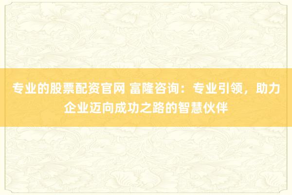 专业的股票配资官网 富隆咨询：专业引领，助力企业迈向成功之路的智慧伙伴