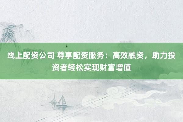 线上配资公司 尊享配资服务：高效融资，助力投资者轻松实现财富增值