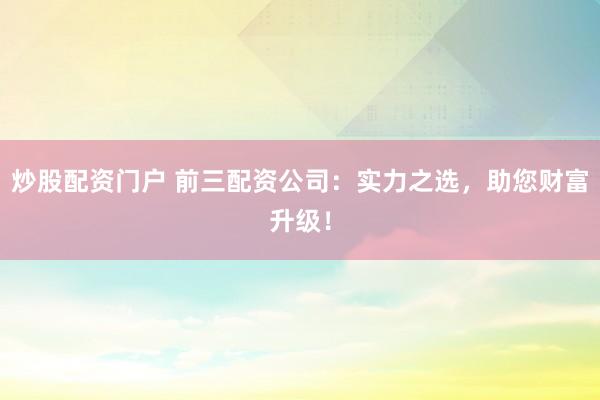 炒股配资门户 前三配资公司：实力之选，助您财富升级！