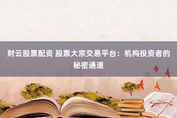 财云股票配资 股票大宗交易平台:机构投资者的秘密通道