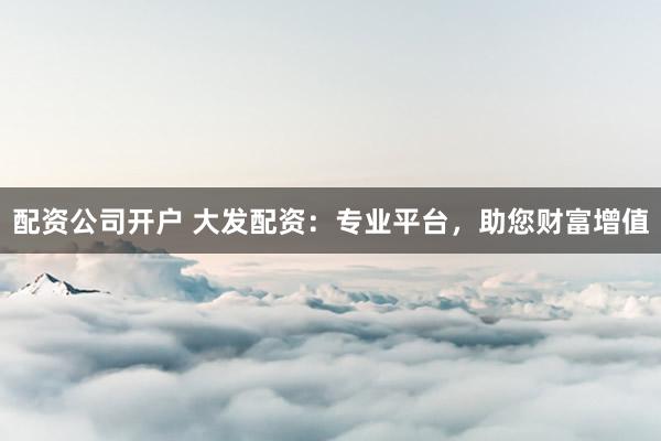 配资公司开户 大发配资：专业平台，助您财富增值