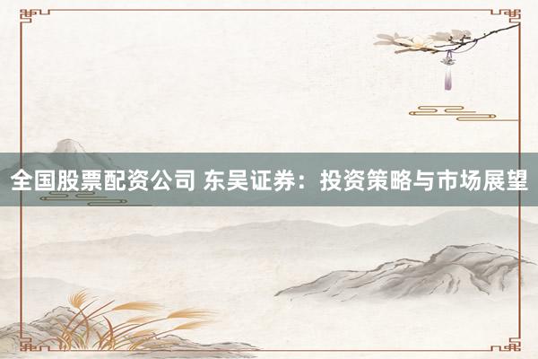 全国股票配资公司 东吴证券：投资策略与市场展望