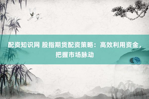 配资知识网 股指期货配资策略：高效利用资金，把握市场脉动