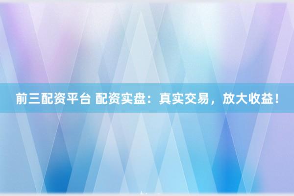 前三配资平台 配资实盘：真实交易，放大收益！